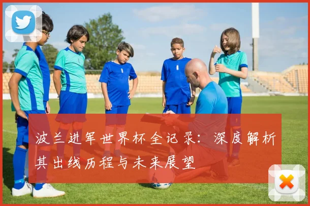 波兰进军世界杯全记录：深度解析其出线历程与未来展望