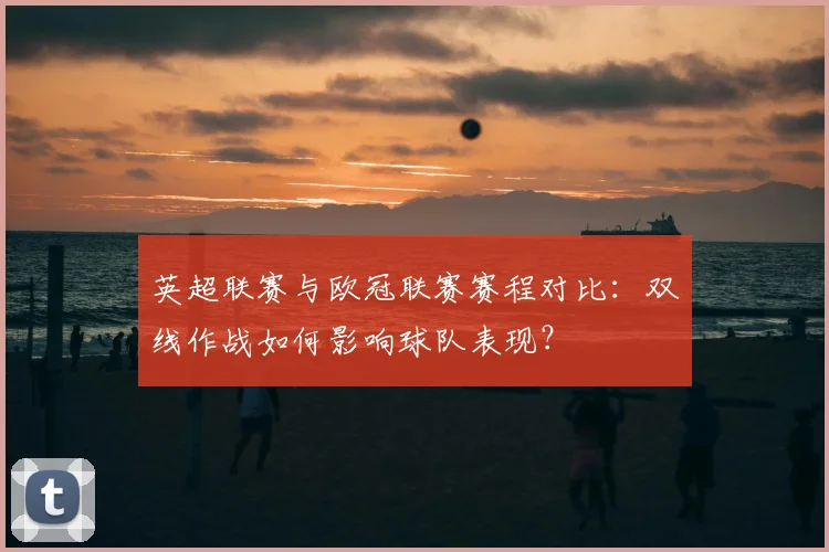 英超联赛与欧冠联赛赛程对比：双线作战如何影响球队表现？