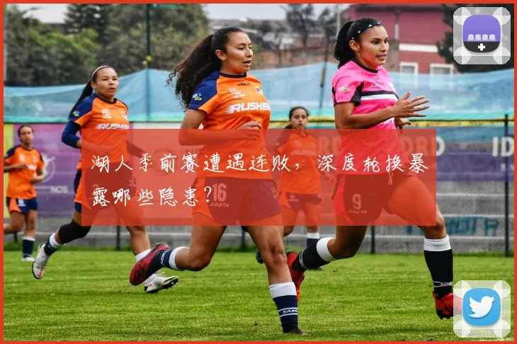 湖人季前赛遭遇连败，深度轮换暴露哪些隐患？